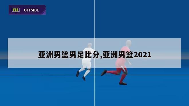 亚洲男篮男足比分,亚洲男篮2021
