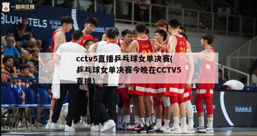 cctv5直播乒乓球女单决赛(乒乓球女单决赛今晚在CCTV5直播)