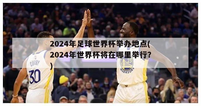 2024年足球世界杯举办地点(2024年世界杯将在哪里举行？)