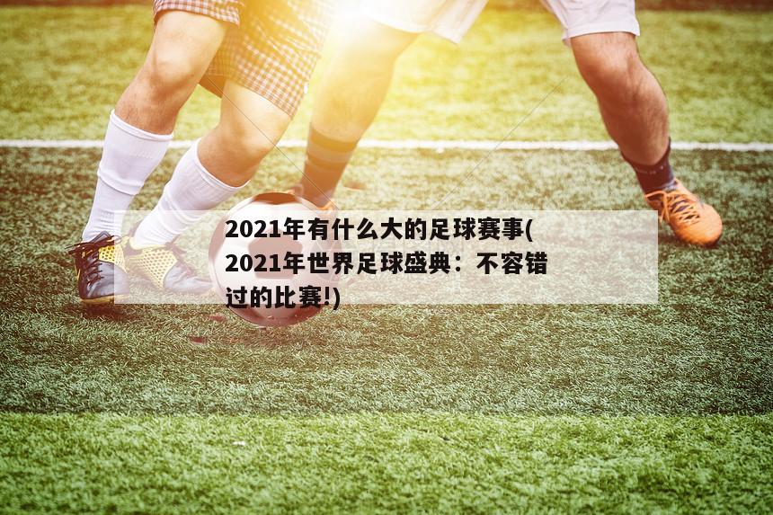 2021年有什么大的足球赛事(2021年世界足球盛典：不容错过的比赛!)