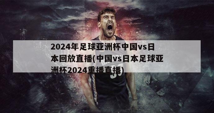 2024年足球亚洲杯中国vs日本回放直播(中国vs日本足球亚洲杯2024重播直播)