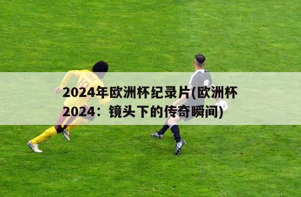 2024年欧洲杯纪录片(欧洲杯2024：镜头下的传奇瞬间)